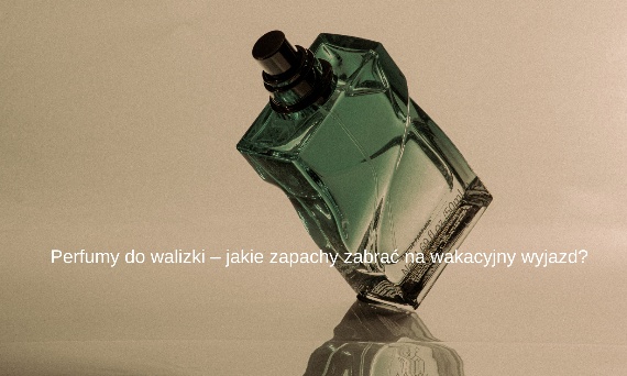 Perfumy do walizki – jakie zapachy zabrać na wakacyjny wyjazd?